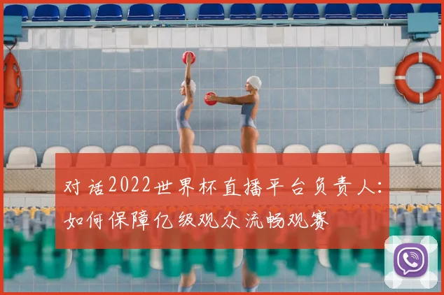 对话2022世界杯直播平台负责人:如何保障亿级观众流畅观赛