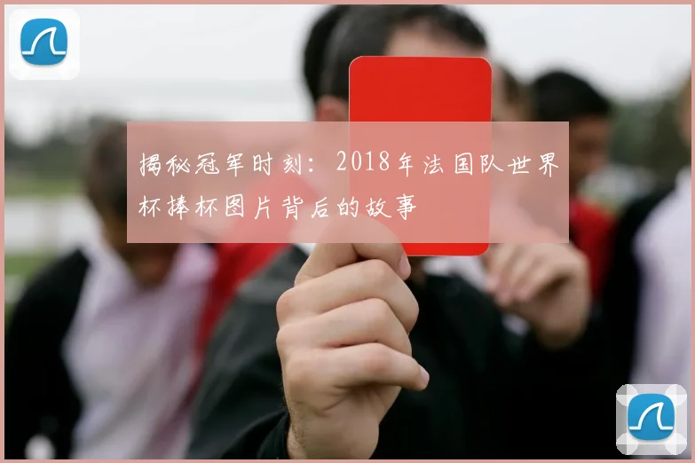 揭秘冠军时刻:2018年法国队世界杯捧杯图片背后的故事