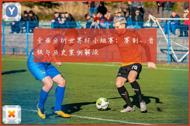 全面分析世界杯小组赛:赛制、晋级与历史案例解读