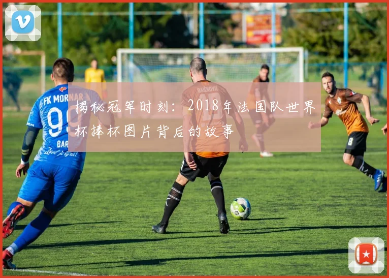 揭秘冠军时刻:2018年法国队世界杯捧杯图片背后的故事