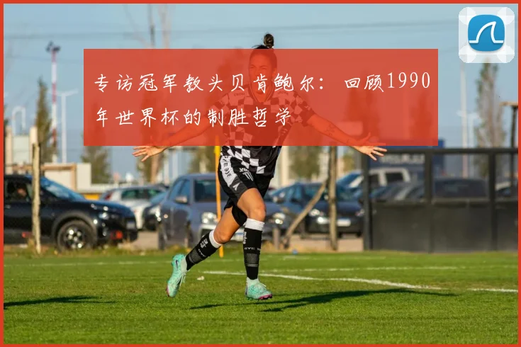 专访冠军教头贝肯鲍尔：回顾1990年世界杯的制胜哲学