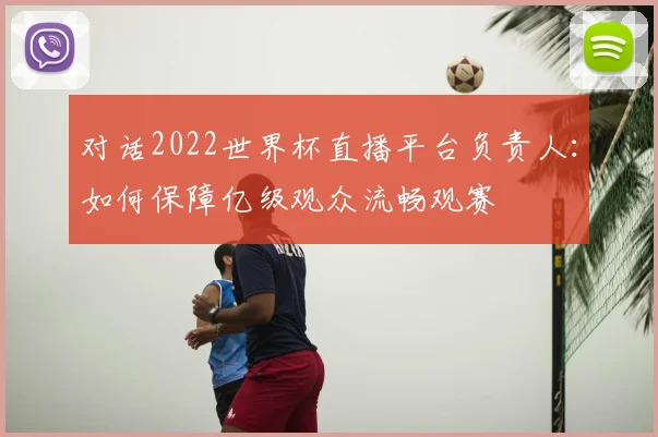 对话2022世界杯直播平台负责人:如何保障亿级观众流畅观赛