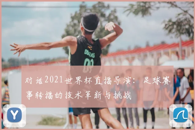 对话2021世界杯直播导演:足球赛事转播的技术革新与挑战