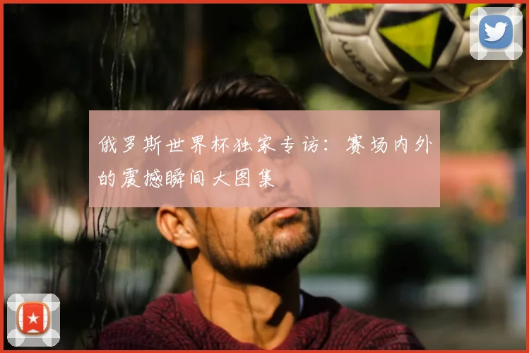 俄罗斯世界杯独家专访：赛场内外的震撼瞬间大图集