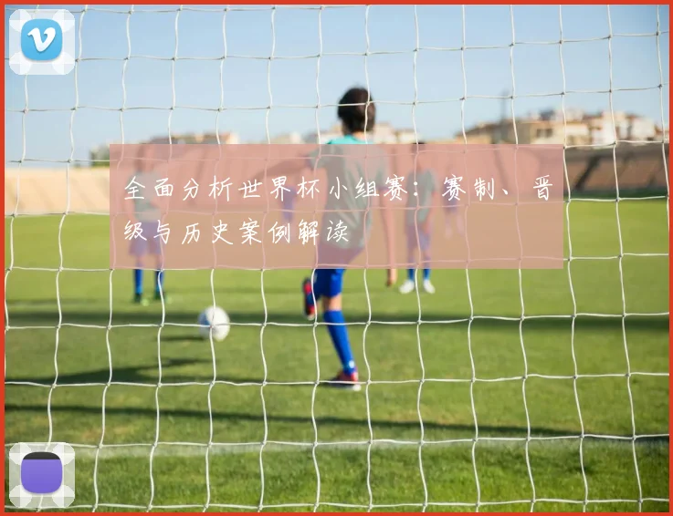全面分析世界杯小组赛:赛制、晋级与历史案例解读