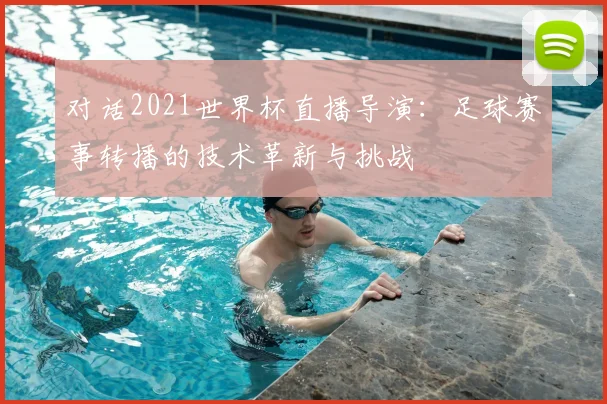 对话2021世界杯直播导演:足球赛事转播的技术革新与挑战