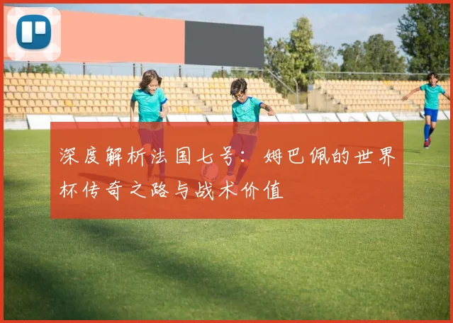 深度解析法国七号：姆巴佩的世界杯传奇之路与战术价值