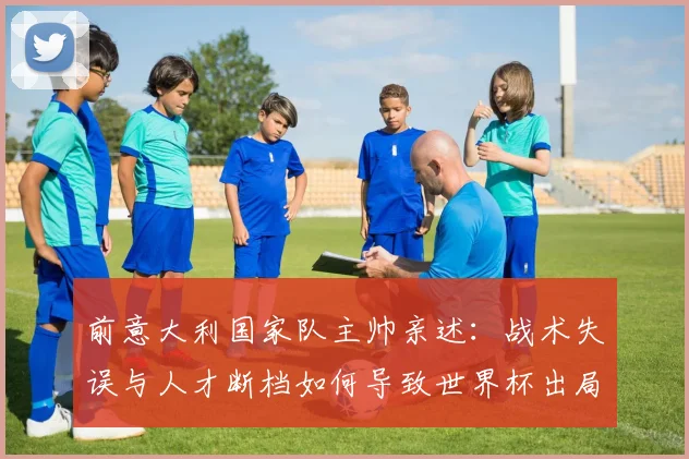 前意大利国家队主帅亲述：战术失误与人才断档如何导致世界杯出局