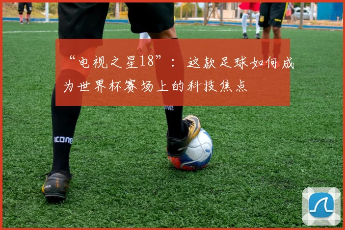 “电视之星18”：这款足球如何成为世界杯赛场上的科技焦点