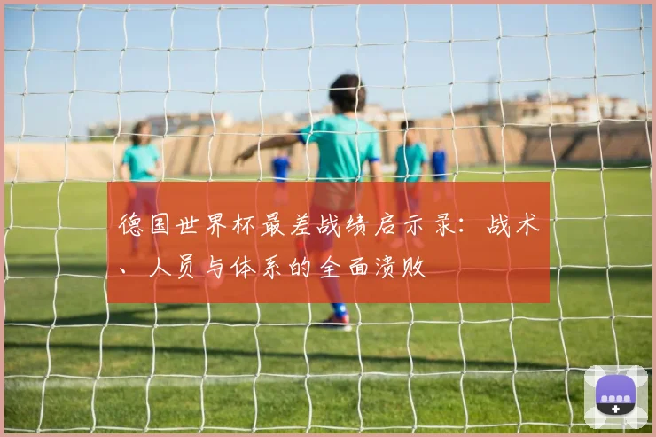 德国世界杯最差战绩启示录：战术、人员与体系的全面溃败