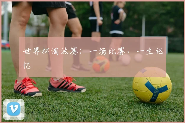 世界杯淘汰赛：一场比赛，一生记忆