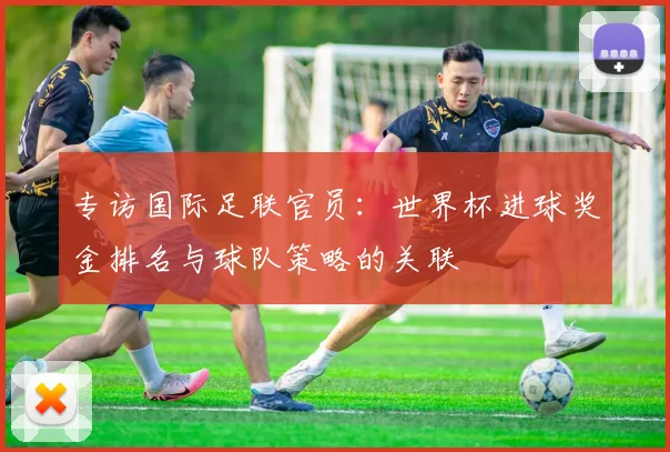专访国际足联官员：世界杯进球奖金排名与球队策略的关联