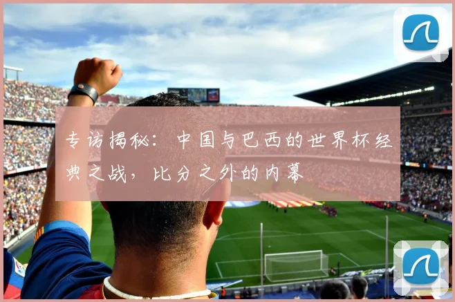 专访揭秘：中国与巴西的世界杯经典之战，比分之外的内幕