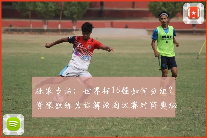 独家专访：世界杯16强如何分组？资深教练为你解读淘汰赛对阵奥秘