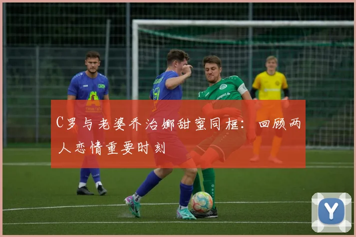 C罗与老婆乔治娜甜蜜同框：回顾两人恋情重要时刻