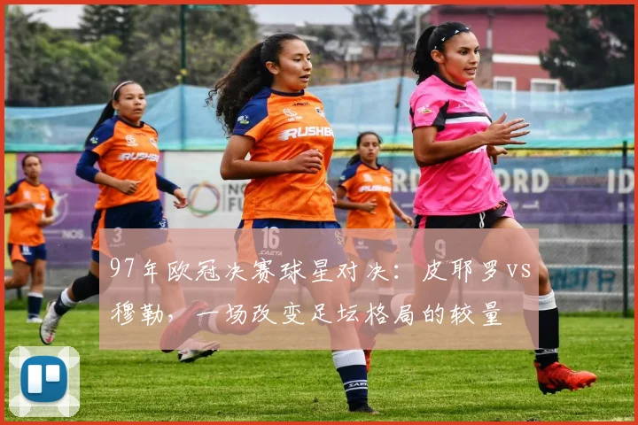 97年欧冠决赛球星对决:皮耶罗vs穆勒,一场改变足坛格局的较量