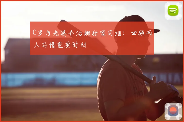 C罗与老婆乔治娜甜蜜同框：回顾两人恋情重要时刻