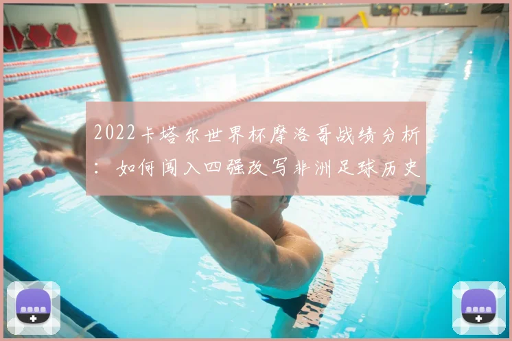 2022卡塔尔世界杯摩洛哥战绩分析：如何闯入四强改写非洲足球历史