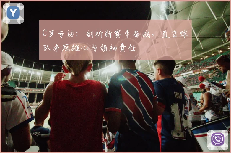 C罗专访:剖析新赛季备战,直言球队夺冠雄心与领袖责任