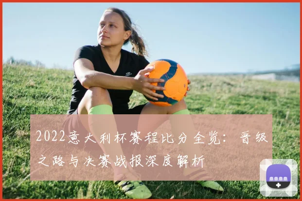 2022意大利杯赛程比分全览：晋级之路与决赛战报深度解析