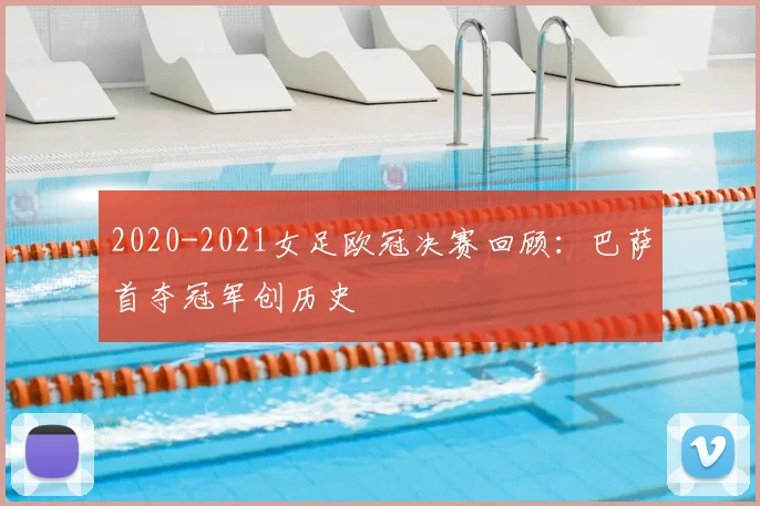 2020-2021女足欧冠决赛回顾：巴萨首夺冠军创历史